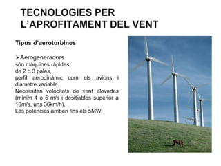 TECNOLOGIES PER
L’APROFITAMENT DEL VENT
Tipus d’aeroturbines
Aerogeneradors
són màquines ràpides,
de 2 o 3 pales,
perfil aerodinàmic com els avions i
diàmetre variable.
Necessiten velocitats de vent elevades
(mínim 4 o 5 m/s i desitjables superior a
10m/s, uns 36km/h).
Les potències arriben fins els 5MW.

 