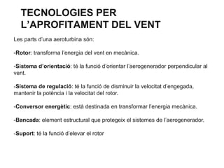 TECNOLOGIES PER
L’APROFITAMENT DEL VENT
Les parts d’una aeroturbina són:
-Rotor: transforma l’energia del vent en mecànica.
-Sistema d’orientació: té la funció d’orientar l’aerogenerador perpendicular al
vent.
-Sistema de regulació: té la funció de disminuir la velocitat d’engegada,
mantenir la potència i la velocitat del rotor.
-Conversor energètic: està destinada en transformar l’energia mecànica.
-Bancada: element estructural que protegeix el sistemes de l’aerogenerador.
-Suport: té la funció d’elevar el rotor

 