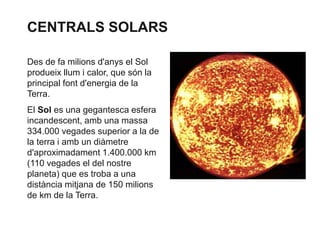 CENTRALS SOLARS
Des de fa milions d'anys el Sol
produeix llum i calor, que són la
principal font d'energia de la
Terra.
El Sol es una gegantesca esfera
incandescent, amb una massa
334.000 vegades superior a la de
la terra i amb un diàmetre
d'aproximadament 1.400.000 km
(110 vegades el del nostre
planeta) que es troba a una
distància mitjana de 150 milions
de km de la Terra.

 