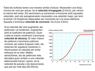 Totes les turbines tenen una manera similar d’actuar. Necessiten una força
mínima de vent per actuar, és la velocitat d’engegada (2-4m/s), per vèncer
la inèrcia del motor. Els aeromotors ja comencen a funcionar amb aquestes
velocitats, però els aerogeneradors necessiten una velocitat major, per tenir
la tensió i la freqüència adequades per connectar-se a la xarxa elèctrica.
Aquesta s’anomena velocitat de connexió i és d’uns 4-5m/s
Si la velocitat del vent augmenta, les
potències i el rendiment augmenten
amb el coeficient de potència. Quan
s’obté el màxim rendiment s’anomena
velocitat de disseny. El valor màxim
de potència s’anomena potència
nominal, per sobre d’aquest valor, els
sistemes de regulació mantenen o
disminueixen la velocitat per evitar
esforços en el rotor. Moltes
aeroturbines, les de potències més
elevades,quan arriben a una velocitat
determinada frenen i paren, és la
velocitat de parada o de desconnexió,
que pot ser molt alta (20-30m/s).

 