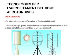 TECNOLOGIES PER
L’APROFITAMENT DEL VENT.
AEROTURBINES
D’EIX VERTICAL
Els principals tipus són el Savonius, el Darrieus i el Giromill
Tenen l’avantatge que no necessiten ser orientats i el manteniment és més
pràctic, però té l’inconvenient que té un baix rendiment

 