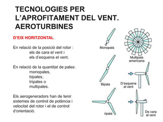 TECNOLOGIES PER
L’APROFITAMENT DEL VENT.
AEROTURBINES
D’EIX HORITZONTAL
En relació de la posició del rotor :
els de cara el vent i
els d’esquena el vent.

En relació de la quantitat de pales:
monopales,
bipales,
tripales o
multipales.
Els aerogeneradors han de tenir
sistemes de control de potència i
velocitat del rotor i el de control
d’orientació.

 