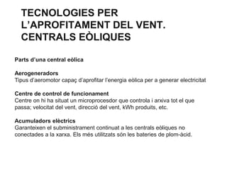 TECNOLOGIES PER
L’APROFITAMENT DEL VENT.
CENTRALS EÒLIQUES
Parts d’una central eòlica

Aerogeneradors
Tipus d’aeromotor capaç d’aprofitar l’energia eòlica per a generar electricitat
Centre de control de funcionament
Centre on hi ha situat un microprocesdor que controla i arxiva tot el que
passa; velocitat del vent, direcció del vent, kWh produits, etc.
Acumuladors elèctrics
Garanteixen el subministrament continuat a les centrals eòliques no
conectades a la xarxa. Els més utilitzats són les bateries de plom-àcid.

 