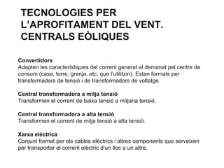 TECNOLOGIES PER
L’APROFITAMENT DEL VENT.
CENTRALS EÒLIQUES
Convertidors
Adapten les característiques del corrent generat al demanat pel centre de
consum (casa, torre, granja, etc. que l’utilitzin). Estan formats per
transformadors de tensió i de transformadors de voltatge.
Central transformadora a mitja tensió
Transformen el corrent de baixa tensió a mitjana tensió.

Central transformadora a alta tensió
Transformen el corrent de mitja tensió a alta tensió.
Xarxa elèctrica
Conjunt format per els cables elèctrics i altres components que serveixen
per transportar el corrent elèctric d’un lloc a un altre.

 