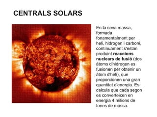 CENTRALS SOLARS
En la seva massa,
formada
fonamentalment per
heli, hidrogen i carboni,
contínuament s'estan
produint reaccions
nuclears de fusió (dos
àtoms d'hidrogen es
fusionen per obtenir un
àtom d'heli), que
proporcionen una gran
quantitat d'energia. Es
calcula que cada segon
es converteixen en
energia 4 milions de
tones de massa.

 