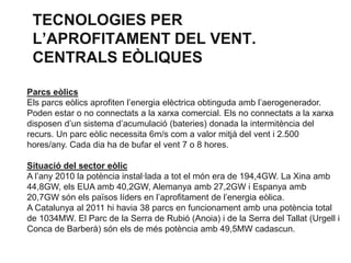 TECNOLOGIES PER
L’APROFITAMENT DEL VENT.
CENTRALS EÒLIQUES
Parcs eòlics
Els parcs eòlics aprofiten l’energia elèctrica obtinguda amb l’aerogenerador.
Poden estar o no connectats a la xarxa comercial. Els no connectats a la xarxa
disposen d’un sistema d’acumulació (bateries) donada la intermitència del
recurs. Un parc eòlic necessita 6m/s com a valor mitjà del vent i 2.500
hores/any. Cada dia ha de bufar el vent 7 o 8 hores.
Situació del sector eòlic
A l’any 2010 la potència instal·lada a tot el món era de 194,4GW. La Xina amb
44,8GW, els EUA amb 40,2GW, Alemanya amb 27,2GW i Espanya amb
20,7GW són els països líders en l’aprofitament de l’energia eòlica.
A Catalunya al 2011 hi havia 38 parcs en funcionament amb una potència total
de 1034MW. El Parc de la Serra de Rubió (Anoia) i de la Serra del Tallat (Urgell i
Conca de Barberà) són els de més potència amb 49,5MW cadascun.

 