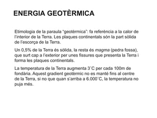 ENERGIA GEOTÈRMICA
Etimologia de la paraula “geotèrmica”: fa referència a la calor de
l’interior de la Terra. Les plaques continentals són la part sòlida
de l’escorça de la Terra.

Un 0,5% de la Terra és sòlida, la resta és magma (pedra fossa),
que surt cap a l’exterior per unes fissures que presenta la Terra i
forma les plaques continentals.
La temperatura de la Terra augmenta 3˚C per cada 100m de
fondària. Aquest gradient geotèrmic no es manté fins al centre
de la Terra, si no que quan s’arriba a 6.000˚C, la temperatura no
puja més.

 