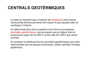 CENTRALS GEOTÈRMIQUES
La calor es transmet cap a l’exterior per conducció, però la poca
conductivitat tèrmica que tenen les roques fa que aquesta calor es
mantingui a l’interior.

En determinats llocs de la superfície de la Terra es produeixen
anomalies geotèrmiques, que provoquen que en alguns llocs la
temperatura pugui ser de 400˚C en lloc dels 40 o 80˚C que serien
normals.
Si coneixem la distribució de les anomalies geotèrmiques que estan
determinades per les plaques tectòniques, podem aprofitar l’energia
geotèrmica.

 