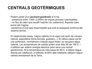 CENTRALS GEOTÈRMIQUES
Podem parlar d’un jaciment geotèrmic si hi ha:
- presència entre 1.000 i 2.000m de roques poroses i permeables.
- un flux de calor que escalfi l’aqüífer (riu subterrani). Aquesta calor
prové del magma.
-existència d’una tapa impermeable que eviti la dissipació contínua del
sistema termal.
En determinats casos, l’aigua calenta i/o el vapor pot sortir de manera
natural, espontània (fonts termals, guèisers...). En altres casos cal fer
una perforació, normalment s’injecta aigua freda i es recupera aigua
calenta. Les temperatures de sortida poden anar dels 90 als 150˚C, i
s’utilitzen per obtenir energia elèctrica (això seria una central
geotèrmica). Si la temperatura és més baixa de 90˚C, s’utilitza l’aigua
directa per calefacció. A Islàndia, el 90% dels habitants utilitzen l’aigua
extreta directament de la Terra.

 