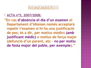  ACTA nº5, 2007/2008:

“En cas d’absència el dia d’un examen el
Departament d’Idiomes només acceptarà
repetir l’examen si hi ha una justificació
de pes; és a dir, per motius mèdics (amb
justificant mèdic) o motius de força major
(defunció d’un parent, etc – no per motiu
de festa major del poble, per exemple).”

 
