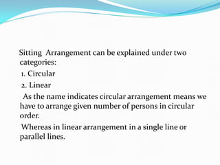 Sitting Arrangement can be explained under two
categories:
1. Circular
2. Linear
As the name indicates circular arrangement means we
have to arrange given number of persons in circular
order.
Whereas in linear arrangement in a single line or
parallel lines.

 