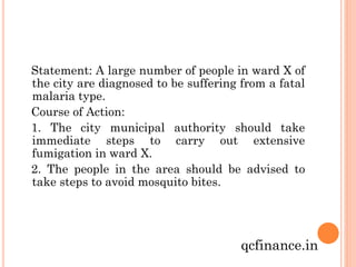 Statement: A large number of people in ward X of
the city are diagnosed to be suffering from a fatal
malaria type.
Course of Action:
1. The city municipal authority should take
immediate steps to carry out extensive
fumigation in ward X.
2. The people in the area should be advised to
take steps to avoid mosquito bites.

qcfinance.in

 