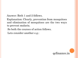 Answer: Both 1 and 2 follows.
Explanation: Clearly, prevention from mosquitoes
and elimination of mosquitoes are the two ways
to prevent malaria.
So both the courses of action follows.
Lets consider another e.g.:

qcfinance.in

 
