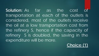 Solution: As far as the cost of
transportation at each of the outlets is
considered, most of the outlets receive
the oil at a low transportation cost from
the refinery S, hence if the capacity of
refinery S is doubled, the saving in the
expenditure will be more.
Choice (1)

 