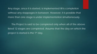 Any stage, once it is started, is implemented till is completion
without any stoppages in between. However, it is possible that
more than one stage is under implementation simultaneously.
The Project is said to be completed only when all of the above
listed 12 stages are completed. Assume that the day on which the
project is started is the 1st day.

 