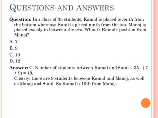 QUESTIONS AND ANSWERS
Question: In a class of 35 students, Kamal is placed seventh from
the bottom whereasa Sunil is placed ninth from the top. Manoj is
placed exactly in between the two. What is Kamal’s position from
Manoj?

A. 7
B. 9

C. 10

D. 12
Answer: C. Number of students between Kamal and Sunil = 35 - ( 7
+ 9) = 19.
Clearly, there are 9 students between Kamal and Manoj, as well
as Manoj and Sunil. So Kamal is 10th from Manoj.

 