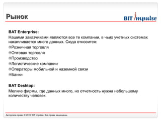 Рынок BAT Enterprise: Нашими заказчиками являются все те компании, в чьих учетных системах накапливается много данных. Сюда относится: Розничная торговля Оптовая торговля Производство Логистические компании Операторы мобильной и наземной связи Банки BAT Desktop: Мелкие фирмы, где данных много, но отчетность нужна небольшому количеству человек. 