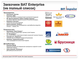 Заказчики  BAT Enterprise ( не полный список) Производители: Корпорация «Нестле» Компания «АВК»  один из крупнейших производителей кондитерской продукции ИП "Бритиш-Американ Тобакко Трейдинг Компани"  поставщик табачных изделий на рынок Республики Беларусь Компания «Галичина» Украинская молочная компания Группа компаний "АйсВита"  Крупный региональный производитель и дистрибьютер продуктов питания,  г. Ижевск, РФ Розничные сети: Корпорация “Пакко Холдинг” Один из лидеров продуктовых торговых сетей Украины ТК “Интермаркет” дин из крупнейших операторов оптовой и розничной торговли Украины Торговая сеть «Барв инок » Торговая сеть на западной Украине (24 магазинов) Компания “Украинский ритейл”  Сеть супермаркетов на восточной Украине Дистрибьюторы: Компания Фра-М ведущий дистрибьютор медицинских препаратов и изделий по всей территории Украины Група компаний "AD Ukraine"  Дистрибьюция автозапчастей 