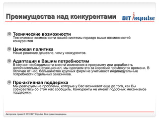 Преимущества над конкурентами Технические возможности  Технические возможности нашей системы гораздо выше возможностей конкурентов Ценовая политика  Наше решение дешевле ,  чем у конкурентов. Адаптация к Вашим потребностям  В случае необходимости внести изменения в программу или доработать дополнительный функционал, мы сделаем это за короткий промежуток времени. В отличие от нас, большинство крупных фирм не учитывают индивидуальные потребности отдельных заказчиков. Про-активная п оддержка Мы реагируем на проблемы, которые у Вас возникают еще до того, как Вы собираетесь об этом нас сообщить. Конкуренты не имеют подобных механизмов поддержки. 