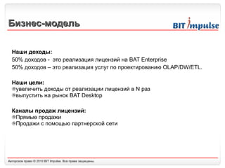 Бизнес-модель Наши доходы: 50% доходов -  это реализация лицензий на  BAT Enterprise 50%  доходов – это реализация услуг по проектированию  OLAP/DW/ETL. Наши цели: увеличить доходы от реализации лицензий в N раз выпустить на рынок BAT Desktop Каналы продаж лицензий: Прямые продажи Продажи с помощью партнерской сети 