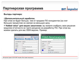 Партнерская программа Выгоды партнера: Допольнительный заработок. При этом он будет больше, чем от продажи ПО конкурентов (за счет больших процентов) не смотря на меньшую цену. “ Added value”  для ваших заказчиков:  вы можете снабдить свои решения модулем отчетности не тратя ресурсов на разработку ПО. При этом мы можем сделать для вас  OEM  версию. Пример: 