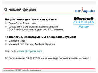 О нашей фирме Направления деятельности фирмы: Разработка  BI- системы  Консалтинг в области  BI :  проектирование  OLAP -кубов, хранилищ данных,  ETL,  отчетов.  Технологии, на которых мы специализируемся: Microsoft .NET Microsoft SQL Server ,  Analysis Services Наш сайт -  www.bitimpulse.com По состоянию на 18.03.2010г. наша команда состоит из семи человек. 