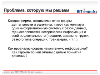 Проблема, которую мы решаем Каждая фирма, независимо от ее сферы деятельности и величины, имеет как минимум одну информационную систему с базой данных, где накапливается историческая информация о всей ее деятельности (продажи, заказы, отгрузки, разного типа операции, транзакции, и т.п.).  Как проанализировать накопленную информацию? Как строить по ней отчеты с целью принятия решений? 