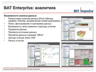 BAT Enterprise:  аналитика Возможности анализа данных: Разные виды анализа данных (Pivot таблица, графики,  t reemap, динамическая  s catter-диаграмма) Поиск, фильтрование и сортировка данных Возможность легко изменять структуру отчетов Подсветка данных Просмотр источника данных Просмотр данных в режиме “offline” Экспорт в Excel, Word, PDF Печать отчетов 