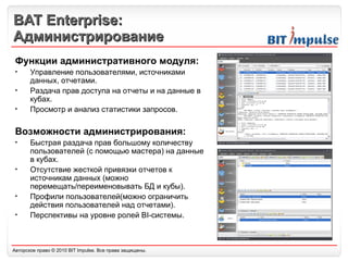 BAT Enterprise: Администрирование Функции административного модуля: Управление пользователями, источниками данных, отчетами. Раздача прав доступа на отчеты и на данные в кубах. Просмотр и анализ статистики запросов. Возможности администрирования: Быстрая раздача прав большому количеству пользователей (с помощью мастера) на данные в кубах. Отсутствие жесткой привязки отчетов к источникам данных (можно перемещать/переименовывать БД и кубы). Профили пользователей(можно ограничить действия пользователей над отчетами). Перспективы на уровне ролей BI-системы. 