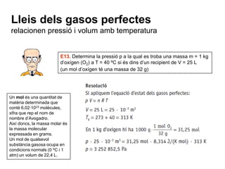 Lleis dels gasos perfectes
relacionen pressió i volum amb temperatura


                         E13. Determina la pressió p a la qual es troba una massa m = 1 kg
                         d’oxígen (O2) a T = 40 ºC si és dins d’un recipient de V = 25 L
                         (un mol d’oxígen té una massa de 32 g)




Un mol és una quantitat de
matèria determinada que
conté 6,02·1023 molècules,
xifra que rep el nom de
nombre d’Avogadro.
Així doncs, la massa molar és
la massa molecular
expressada en grams.
Un mol de qualsevol
substància gasosa ocupa en
condicions normals (0 ºC i 1
atm) un volum de 22,4 L.
 
