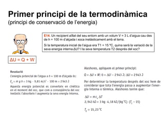 Primer principi de la termodinàmica
(principi de conservació de l’energia)

               E14. Un recipient aïllat del seu entorn amb un volum V = 3 L d’aigua cau des
               de h = 100 m d’alçada i xoca inelàsticament amb el terra.
               Si la temperatura inicial de l’aigua era T1 = 15 ºC, quina serà la variació de la
               seva energia interna ΔU? I la seva temperatura T2 després del xoc?


ΔU = Q + W
 