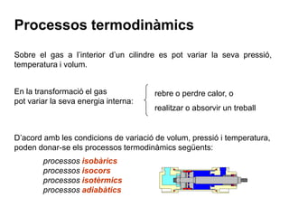 Processos termodinàmics
Sobre el gas a l’interior d’un cilindre es pot variar la seva pressió,
temperatura i volum.


En la transformació el gas            rebre o perdre calor, o
pot variar la seva energia interna:
                                      realitzar o absorvir un treball


D’acord amb les condicions de variació de volum, pressió i temperatura,
poden donar-se els processos termodinàmics següents:
        processos isobàrics
        processos isocors
        processos isotèrmics
        processos adiabàtics
 