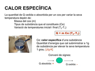 CALOR ESPECÍFICA
La quantitat de Q cedida o absorbida per un cos per variar la seva
temperatura depèn de:
       Massa del cos (m)
       Tipus de substància que el constitueix (Ce)
       Variació de temperatures inicial i final (T2-T1)

                                             Q = m·Ce·(T2–T1)

                           Ce: calor específica d’una substància
                           Quantitat d’energia que cal subministrar a 1g
                           de substància per elevar la seva temperatura
                           1 grau. [J/g·K]

                                     Conveni de signes:


                             Q absobida: +          Q cedida: -
 