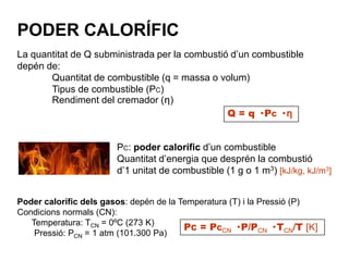 PODER CALORÍFIC
La quantitat de Q subministrada per la combustió d’un combustible
depén de:
       Quantitat de combustible (q = massa o volum)
       Tipus de combustible (PC)
       Rendiment del cremador (ƞ)
                                                Q = q · PC · ƞ


                       PC: poder calorífic d’un combustible
                       Quantitat d’energia que desprén la combustió
                       d’1 unitat de combustible (1 g o 1 m3) [kJ/kg, kJ/m3]


Poder calorífic dels gasos: depén de la Temperatura (T) i la Pressió (P)
Condicions normals (CN):
   Temperatura: TCN = 0ºC (273 K)
                                         PC = PCCN · P/PCN · TCN/T [K]
    Pressió: PCN = 1 atm (101.300 Pa)
 