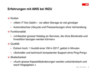 Erfahrungen mit AWS bei WZU
SBB • IT • OM • 23.03.2018 10
 Kosten
▪ «Mehr IT fürs Geld!» - vor allem Storage ist viel günstiger
▪ Automatisches Lifecycle und Preissenkungen ohne Verhandlung
 Funktionalität
▪ «Unfassbar grosser Katalog an Services, die ohne Bürokratie und
Investition bezogen werden können»
 Qualität
▪ Extrem hoch: 1 Ausfall einer VM in 2017, gelöst in Minuten
▪ «Schneller und technisch kompetenter Support ohne Ping-Pong»
 Skalierbarkeit
▪ «Auch grosse Kapazitätsänderungen werden unbürokratisch und
rasch freigegeben.»
 