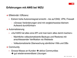 Erfahrungen mit AWS bei WZU
SBB • IT • OM • 23.03.2018 11
 Effektivität / Effizienz
▪ Extrem hohe Autonomiegrad erreicht – bis auf DNS, VPN, Firewall
 «Grosse Veränderungen sind mit vergleichsweise kleinem
Aufwand durchführbar»
 Automatisierung
▪ «Auf AWS hat alles eine API und man kann alles damit machen»
 Nächtliche vollautomatisierte Backups und Restores mit
anschliessender Verifikation via Webtests
 Vollautomatisierte Überwachung sämtlicher VMs und DBs
 Community
▪ Grosse Masse an Kunden  aktive Communities
 gut wiederverwendbare Lösungen
 
