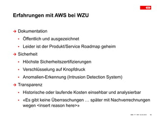 Erfahrungen mit AWS bei WZU
SBB • IT • OM • 23.03.2018 12
 Dokumentation
▪ Öffentlich und ausgezeichnet
▪ Leider ist der Produkt/Service Roadmap geheim
 Sicherheit
▪ Höchste Sicherheitszertifizierungen
▪ Verschlüsselung auf Knopfdruck
▪ Anomalien-Erkennung (Intrusion Detection System)
 Transparenz
▪ Historische oder laufende Kosten einsehbar und analysierbar
▪ «Es gibt keine Überraschungen … später mit Nachverrechnungen
wegen <insert reason here>»
 