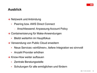 Ausblick
SBB • IT • OM • 23.03.2018 13
 Netzwerk und Anbindung
▪ Peering bzw. AWS Direct Connect
 Anschliessend: Anpassung Account Policy
 Containerisierung für Make-Anwendungen
▪ Bleibt weiterhin im Hauptfokus
 Verwendung von Public Cloud erweitern
▪ Neue Services «einführen», tiefere Integration wo sinnvoll
▪ Anzahl Provider erhöhen
 Know-How weiter aufbauen
▪ Zentrale Beratungsstelle
▪ Schulungen für alle ermöglichen und fördern
 