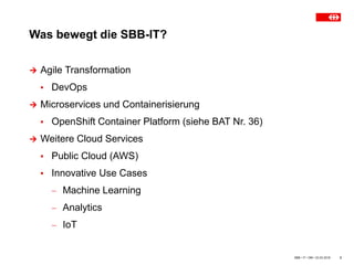 Was bewegt die SBB-IT?
SBB • IT • OM • 23.03.2018 2
 Agile Transformation
▪ DevOps
 Microservices und Containerisierung
▪ OpenShift Container Platform (siehe BAT Nr. 36)
 Weitere Cloud Services
▪ Public Cloud (AWS)
▪ Innovative Use Cases
 Machine Learning
 Analytics
 IoT
 