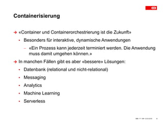 Containerisierung
SBB • IT • OM • 23.03.2018 4
 «Container und Containerorchestrierung ist die Zukunft»
▪ Besonders für interaktive, dynamische Anwendungen
 «Ein Prozess kann jederzeit terminiert werden. Die Anwendung
muss damit umgehen können.»
 In manchen Fällen gibt es aber «bessere» Lösungen:
▪ Datenbank (relational und nicht-relational)
▪ Messaging
▪ Analytics
▪ Machine Learning
▪ Serverless
 