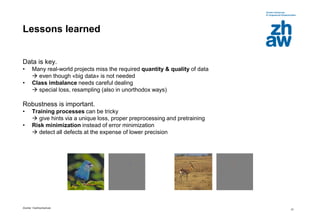 Zürcher Fachhochschule
21
Lessons learned
Data is key.
• Many real-world projects miss the required quantity & quality of data
 even though «big data» is not needed
• Class imbalance needs careful dealing
 special loss, resampling (also in unorthodox ways)
Robustness is important.
• Training processes can be tricky
 give hints via a unique loss, proper preprocessing and pretraining
• Risk minimization instead of error minimization
 detect all defects at the expense of lower precision
 