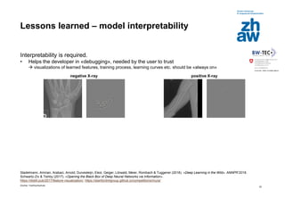 Zürcher Fachhochschule
22
Lessons learned – model interpretability
Interpretability is required.
• Helps the developer in «debugging», needed by the user to trust
 visualizations of learned features, training process, learning curves etc. should be «always on»
Stadelmann, Amirian, Arabaci, Arnold, Duivesteijn, Elezi, Geiger, Lörwald, Meier, Rombach & Tuggener (2018). «Deep Learning in the Wild». ANNPR’2018.
Schwartz-Ziv & Tishby (2017). «Opening the Black Box of Deep Neural Networks via Information».
https://distill.pub/2017/feature-visualization/, https://stanfordmlgroup.github.io/competitions/mura/
negative X-ray positive X-ray
 