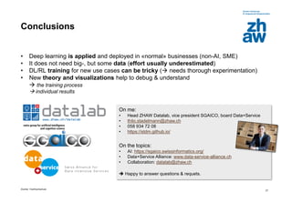 Zürcher Fachhochschule
27
Conclusions
• Deep learning is applied and deployed in «normal» businesses (non-AI, SME)
• It does not need big-, but some data (effort usually underestimated)
• DL/RL training for new use cases can be tricky ( needs thorough experimentation)
• New theory and visualizations help to debug & understand
 the training process
 individual results
On me:
• Head ZHAW Datalab, vice president SGAICO, board Data+Service
• thilo.stadelmann@zhaw.ch
• 058 934 72 08
• https://stdm.github.io/
On the topics:
• AI: https://sgaico.swissinformatics.org/
• Data+Service Alliance: www.data-service-alliance.ch
• Collaboration: datalab@zhaw.ch
 Happy to answer questions & requets.
 