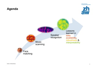 Zürcher Fachhochschule
5
Agenda
Face
matching
Music
scanning
Speaker
recognition
Lessons
learned in
data
availability,
robustness &
interpretability
 