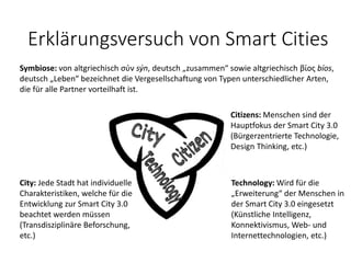 Citizens: Menschen sind der
Hauptfokus der Smart City 3.0
(Bürgerzentrierte Technologie,
Design Thinking, etc.)
Technology: Wird für die
„Erweiterung“ der Menschen in
der Smart City 3.0 eingesetzt
(Künstliche Intelligenz,
Konnektivismus, Web- und
Internettechnologien, etc.)
Symbiose: von altgriechisch σύν sýn, deutsch „zusammen“ sowie altgriechisch βίος bíos,
deutsch „Leben“ bezeichnet die Vergesellschaftung von Typen unterschiedlicher Arten,
die für alle Partner vorteilhaft ist.
City: Jede Stadt hat individuelle
Charakteristiken, welche für die
Entwicklung zur Smart City 3.0
beachtet werden müssen
(Transdisziplinäre Beforschung,
etc.)
Erklärungsversuch von Smart Cities
 