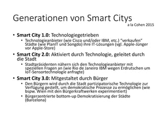 • Smart City 1.0: Technologiegetrieben
• Technologieanbieter (wie Cisco und/oder IBM, etc.) “verkaufen“
Städte (wie PlanIT und Songdo) ihre IT-Lösungen (vgl. Apple-Jünger
vor Apple-Store)
• Smart City 2.0: Aktiviert durch Technologie, geleitet durch
die Stadt
• Stadtpräsidenten nähern sich den Technologieanbieter mit
speziellen Fragen an (wie Rio de Janeiro IBM wegen Erdrutschen um
IoT-Sensortechnologie anfragte)
• Smart City 3.0: Mitgestaltet durch Bürger
• Den Bürgern wird durch die Stadt partizipatorische Technologie zur
Verfügung gestellt, um demokratische Prozesse zu ermöglichen (wie
bspw. Wien mit den Bürgerkraftwerken experimentiert)
• Bürgerzentrierte bottom-up Demokratisierung der Städte
(Barcelona)
a la Cohen 2015
Generationen von Smart Citys
 