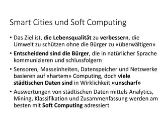 Smart Cities und Soft Computing
• Das Ziel ist, die Lebensqualität zu verbessern, die
Umwelt zu schützen ohne die Bürger zu «überwältigen»
• Entscheidend sind die Bürger, die in natürlicher Sprache
kommunizieren und schlussfolgern
• Sensoren, Masseinheiten, Datenspeicher und Netzwerke
basieren auf «hartem» Computing, doch viele
städtischen Daten sind in Wirklichkeit «unscharf»
• Auswertungen von städtischen Daten mittels Analytics,
Mining, Klassifikation und Zusammenfassung werden am
besten mit Soft Computing adressiert
 