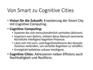 Von Smart zu Cognitive Cities
• Vision für die Zukunft: Erweiterung der Smart City
mit Cognitive Computing.
• Cognitive Computing:
• Systeme die sich menschenähnlich verhalten (können)
• Inspiriert vom Gehirn, imitiert diese Mensch-zentrierte
Künstliche Intelligenz kognitive Prozesse.
• Lässt sich mit Lern- und Kognitionstheorie des Konnek-
tivismus verbinden, um verteilte Kognition zu schaffen.
• Ermöglicht kollektive urbane Intelligenz.
• Cognitive Cities: Adressieren neben Effizienz auch
Nachhaltigkeit und Resillienz.
 