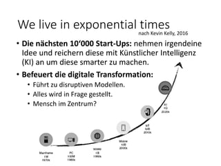 We live in exponential timesnach Kevin Kelly, 2016
• Die nächsten 10‘000 Start-Ups: nehmen irgendeine
Idee und reichern diese mit Künstlicher Intelligenz
(KI) an um diese smarter zu machen.
• Befeuert die digitale Transformation:
• Führt zu disruptiven Modellen.
• Alles wird in Frage gestellt.
• Mensch im Zentrum?
 