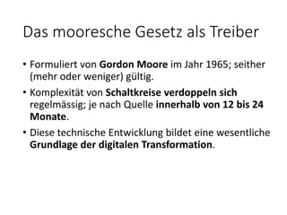Das mooresche Gesetz als Treiber
• Formuliert von Gordon Moore im Jahr 1965; seither
(mehr oder weniger) gültig.
• Komplexität von Schaltkreise verdoppeln sich
regelmässig; je nach Quelle innerhalb von 12 bis 24
Monate.
• Diese technische Entwicklung bildet eine wesentliche
Grundlage der digitalen Transformation.
 